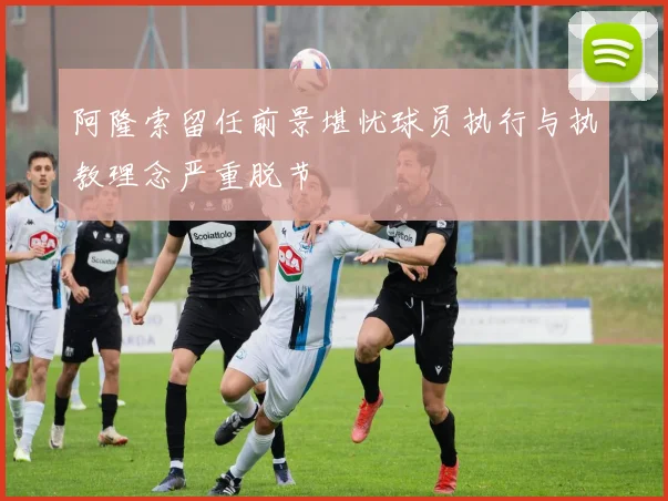 阿隆索留任前景堪忧球员执行与执教理念严重脱节