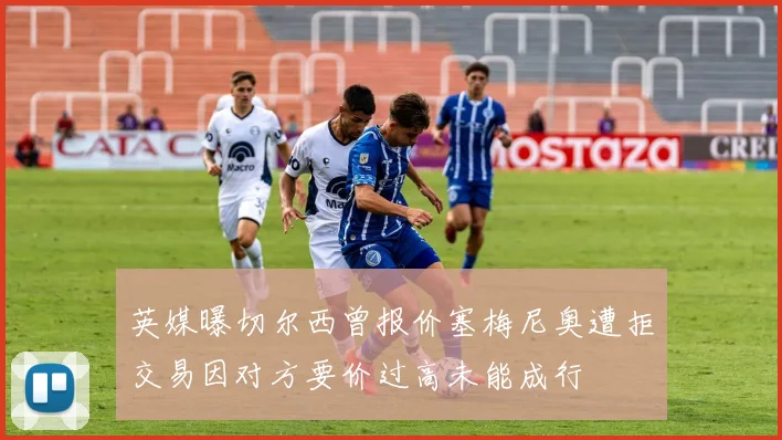 英媒曝切尔西曾报价塞梅尼奥遭拒交易因对方要价过高未能成行