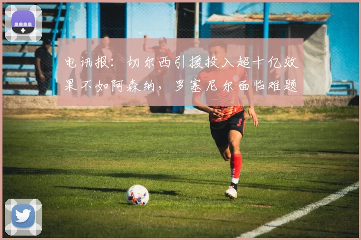 电讯报：切尔西引援投入超十亿效果不如阿森纳，罗塞尼尔面临难题