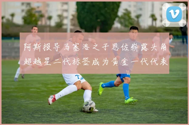 阿斯报导马塞洛之子恩佐崭露头角超越星二代标签成为黄金一代代表