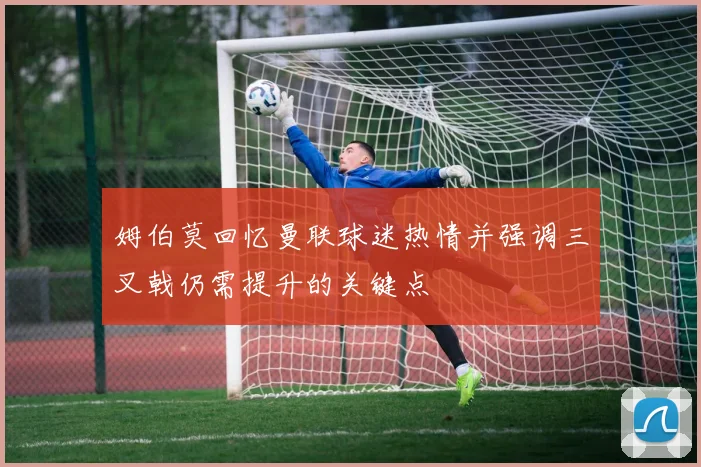 姆伯莫回忆曼联球迷热情并强调三叉戟仍需提升的关键点
