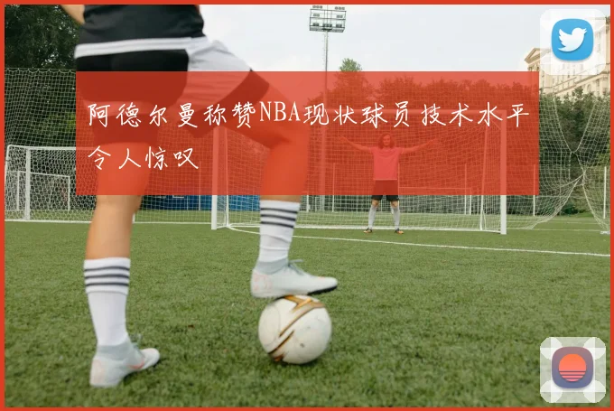 阿德尔曼称赞NBA现状球员技术水平令人惊叹