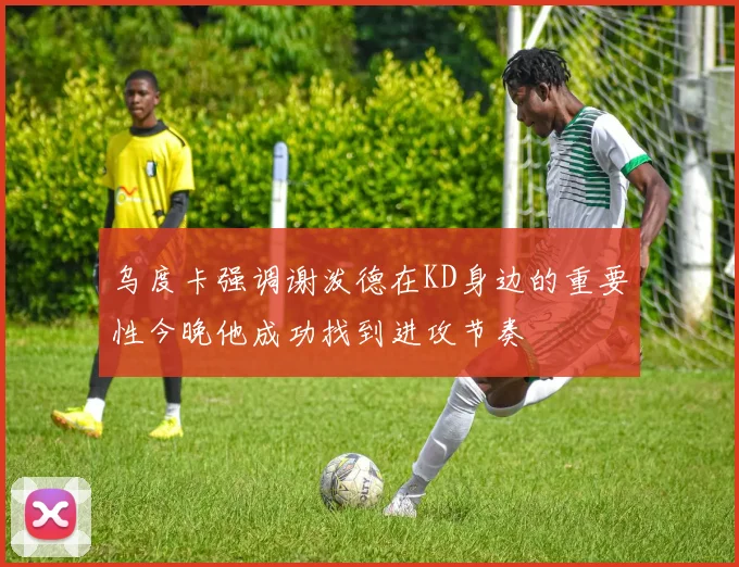 乌度卡强调谢泼德在KD身边的重要性今晚他成功找到进攻节奏