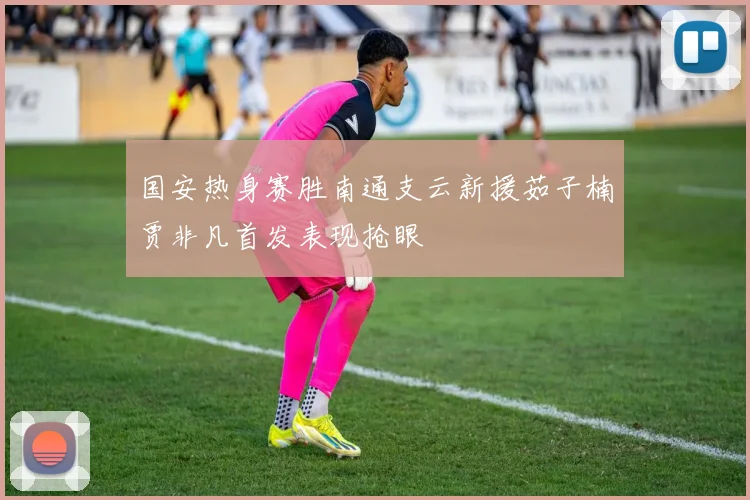 国安热身赛胜南通支云新援茹子楠贾非凡首发表现抢眼