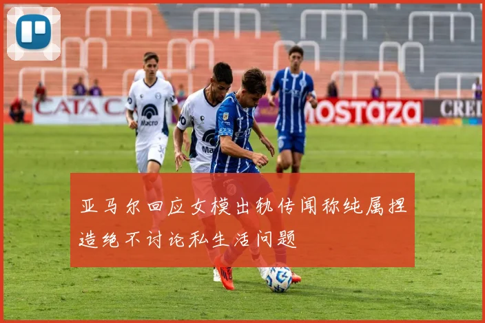 亚马尔回应女模出轨传闻称纯属捏造绝不讨论私生活问题