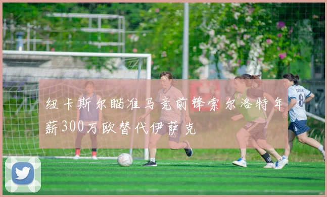 纽卡斯尔瞄准马竞前锋索尔洛特年薪300万欧替代伊萨克