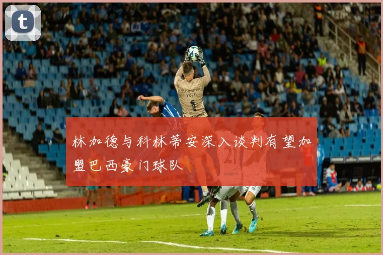 林加德与科林蒂安深入谈判有望加盟巴西豪门球队