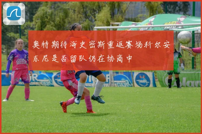 奥特期待海史密斯重返赛场科尔安东尼是否留队仍在协商中