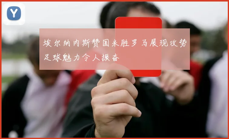 埃尔纳内斯赞国米胜罗马展现攻势足球魅力令人振奋