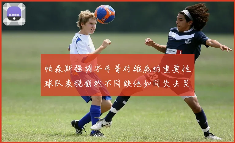 帕森斯强调字母哥对雄鹿的重要性球队表现截然不同缺他如同失去灵魂