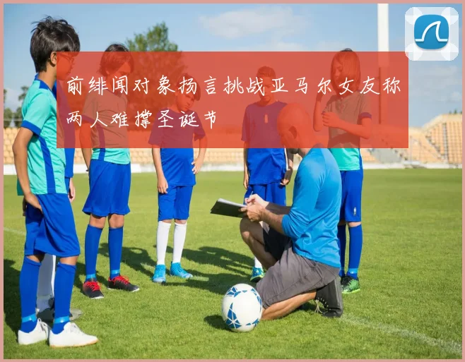 前绯闻对象扬言挑战亚马尔女友称两人难撑圣诞节