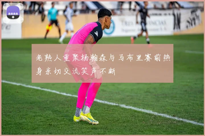 老熟人重聚杨瀚森与马布里赛前热身亲切交流笑声不断