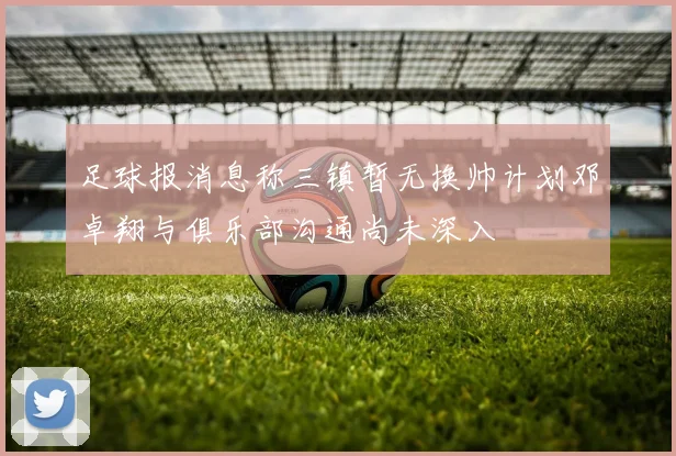 足球报消息称三镇暂无换帅计划邓卓翔与俱乐部沟通尚未深入