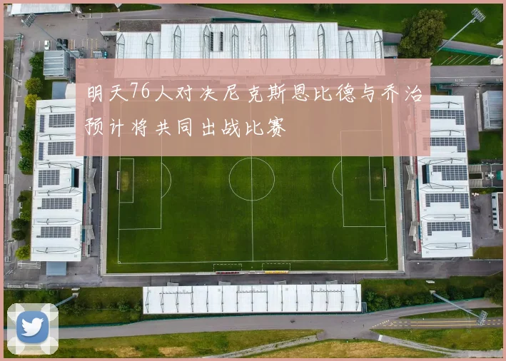 明天76人对决尼克斯恩比德与乔治预计将共同出战比赛