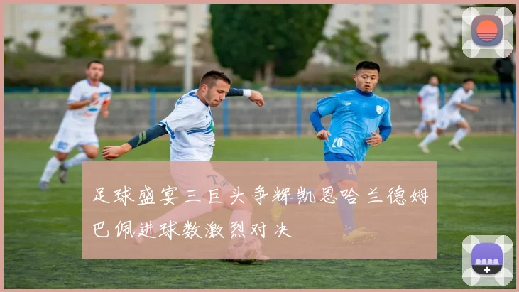 足球盛宴三巨头争辉凯恩哈兰德姆巴佩进球数激烈对决