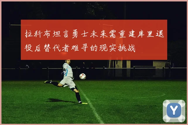 拉科布坦言勇士未来需重建库里退役后替代者难寻的现实挑战