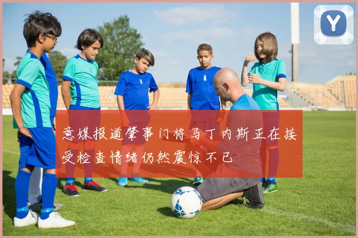 意媒报道肇事门将马丁内斯正在接受检查情绪仍然震惊不已