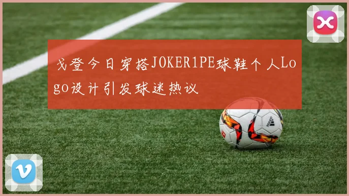 戈登今日穿搭JOKER1PE球鞋个人Logo设计引发球迷热议