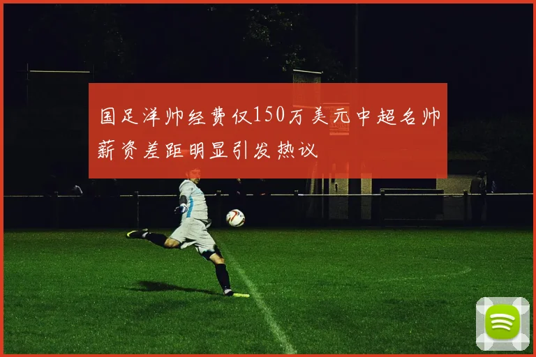 国足洋帅经费仅150万美元中超名帅薪资差距明显引发热议
